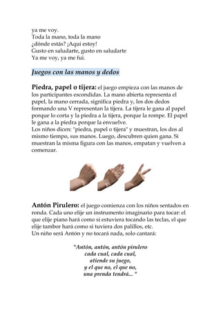 ya me voy.
Toda la mano, toda la mano
¿dónde estás? ¡Aquí estoy!
Gusto en saludarte, gusto en saludarte
Ya me voy, ya me fui.

Juegos con las manos y dedos

Piedra, papel o tijera: el juego empieza con las manos de
los participantes escondidas. La mano abierta representa el
papel, la mano cerrada, significa piedra y, los dos dedos
formando una V representan la tijera. La tijera le gana al papel
porque lo corta y la piedra a la tijera, porque la rompe. El papel
le gana a la piedra porque la envuelve.
Los niños dicen: "piedra, papel o tijera" y muestran, los dos al
mismo tiempo, sus manos. Luego, descubren quien gana. Si
muestran la misma figura con las manos, empatan y vuelven a
comenzar.




Antón Pirulero: el juego comienza con los niños sentados en
ronda. Cada uno elije un instrumento imaginario para tocar: el
que elije piano hará como si estuviera tocando las teclas, el que
elije tambor hará como si tuviera dos palillos, etc.
Un niño será Antón y no tocará nada, solo cantará:

                 "Antón, antón, antón pirulero
                     cada cual, cada cual,
                       atiende su juego,
                    y el que no, el que no,
                    una prenda tendrá... "
 