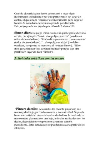 Cuando el participante desee, comenzará a tocar algún
instrumento seleccionado por otro participante, sin dejar de
cantar. El que estaba "tocando" ese instrumento debe dejar de
tocarlo. Si no lo hace, tendrá una prenda por distraído.
Este juego puede ser jugado por niños de 3 años a 100.

Simón dice: este juego inicia cuando un participante dice una
acción, por ejemplo, "Simón dice pulgares arriba" (los demás
niños deben obedecer). "Simón dice que saluden con una mano"
(todos deben obedecer). "....dice pulgares abajo" (no deben
obedecer, porque no se menciona el nombre Simón). "Sillón
dice que aplaudan" (no deberán obedecer porque dijo otra
palabra en lugar de decir "Simón").

Actividades artísticas con las manos




· Pintura dactilar. A los niños les encanta pintar con sus
manos y dedos, jugar con los colores y la creatividad. Se puede
hacer una actividad dejando huellas de deditos, la huella de la
mano entera plasmada en una hoja, animales realizados con los
dedos, decoraciones y expresiones artísticas como el
puntillismo. Estas actividades se pueden realizar a partir de los
24 meses.
 