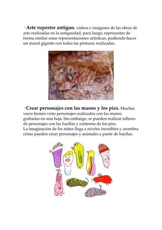 · Arte rupestre antiguo. videos e imágenes de las obras de
arte realizadas en la antiguedad, para luego, representar de
forma similar estas representaciones artísticas, pudiendo hacer
un mural gigante con todas las pinturas realizadas.




· Crear personajes con las manos y los pies. Muchas
veces hemos visto personajes realizados con las manos
grabadas en una hoja. Sin embargo, se pueden realizar talleres
de personajes con las huellas y contorno de los pies.
La imaginación de los niños llega a niveles increíbles y asombra
cómo pueden crear personajes y animales a partir de huellas.
 