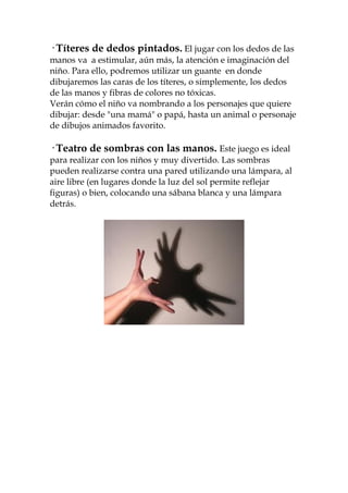 · Títeres de dedos pintados. El jugar con los dedos de las
manos va a estimular, aún más, la atención e imaginación del
niño. Para ello, podremos utilizar un guante en donde
dibujaremos las caras de los títeres, o simplemente, los dedos
de las manos y fibras de colores no tóxicas.
Verán cómo el niño va nombrando a los personajes que quiere
dibujar: desde "una mamá" o papá, hasta un animal o personaje
de dibujos animados favorito.

· Teatro de sombras con las manos. Este juego es ideal
para realizar con los niños y muy divertido. Las sombras
pueden realizarse contra una pared utilizando una lámpara, al
aire libre (en lugares donde la luz del sol permite reflejar
figuras) o bien, colocando una sábana blanca y una lámpara
detrás.
 