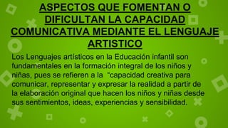ASPECTOS QUE FOMENTAN O
DIFICULTAN LA CAPACIDAD
COMUNICATIVA MEDIANTE EL LENGUAJE
ARTISTICO
Los Lenguajes artísticos en la Educación infantil son
fundamentales en la formación integral de los niños y
niñas, pues se refieren a la “capacidad creativa para
comunicar, representar y expresar la realidad a partir de
la elaboración original que hacen los niños y niñas desde
sus sentimientos, ideas, experiencias y sensibilidad.
 