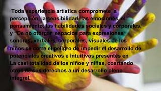 Toda experiencia artística compromete la
percepción, la sensibilidad, las emociones, el
pensamiento, las habilidades sociales y corporales,
y “De no otorgar espacios para expresiones
sonoras, verbales, corporales, visuales de los
niños se corre el peligro de impedir el desarrollo de
potenciales creativos e intuitivos presentes en
La casi totalidad de los niños y niñas, coartando
otros de sus derechos a un desarrollo pleno
integral.
 