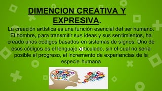 DIMENCION CREATIVA Y
EXPRESIVA.
La creación artística es una función esencial del ser humano.
El hombre, para transmitir sus ideas y sus sentimientos, ha
creado unos códigos basados en sistemas de signos. Uno de
esos códigos es el lenguaje articulado, sin el cual no sería
posible el progreso, el incremento de experiencias de la
especie humana
 