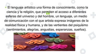 “
× El lenguaje artístico una forma de conocimiento, como la
ciencia y la religión, que permiten el acceso a diferentes
esferas del universo y del hombre, un lenguaje, un medio
de comunicación con el que artista expresa imágenes de la
realidad física y humana, y de las vertientes del psiquismo
(sentimientos, alegrías, angustias, esperanzas, sueños).
 