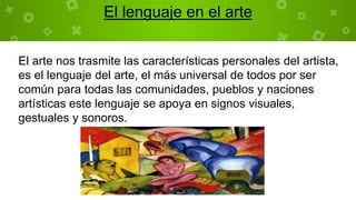 El lenguaje en el arte
El arte nos trasmite las características personales del artista,
es el lenguaje del arte, el más universal de todos por ser
común para todas las comunidades, pueblos y naciones
artísticas este lenguaje se apoya en signos visuales,
gestuales y sonoros.
 