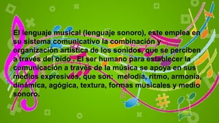 El lenguaje musical (lenguaje sonoro), este emplea en
su sistema comunicativo la combinación y
organización artística de los sonidos, que se perciben
a través del oído . El ser humano para establecer la
comunicación a través de la música se apoya en sus
medios expresivos, que son: melodía, ritmo, armonía,
dinámica, agógica, textura, formas musicales y medio
sonoro.
 
