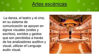 La danza, el teatro y el cine,
en su sistema de
comunicación se apoyan en
signos visuales (orales y
escritos), sonidos y gestos
que son percibidos a través
de los analizadores auditivo y
visual, utilizan el Lenguaje
audio visual.
Artes escénicas
 
