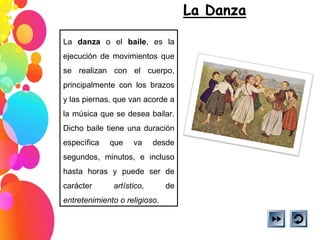 La  danza  o el  baile , es la ejecución de movimientos que se realizan con el cuerpo, principalmente con los brazos y las piernas, que van acorde a la música que se desea bailar. Dicho baile tiene una duración específica que va desde segundos, minutos, e incluso hasta horas y puede ser de carácter  artístico , de  entretenimiento o religioso .  