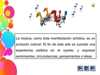 La música, como toda manifestación artística, es un  producto cultural . El fin de este arte es suscitar una experiencia  estética  en el oyente, y expresar sentimientos, circunstancias, pensamientos o ideas.  