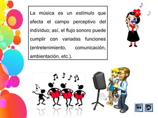 La música es un  estímulo  que afecta el campo perceptivo del individuo; así, el flujo sonoro puede cumplir con variadas funciones (entretenimiento, comunicación, ambientación, etc.). 