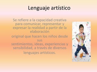 Lenguaje artístico
Se refiere a la capacidad creativa
para comunicar, representar y
expresar la realidad a partir de la
elaboración
original que hacen los niños desde
sus
sentimientos, ideas, experiencias y
sensibilidad, a través de diversos
lenguajes artísticos.