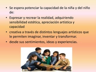 • Se espera potenciar la capacidad de la niña y del niño
de:
• Expresar y recrear la realidad, adquiriendo
sensibilidad estética, apreciación artística y
capacidad
• creativa a través de distintos lenguajes artísticos que
le permiten imaginar, inventar y transformar.
• desde sus sentimientos, ideas y experiencias.