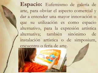 Espacio: Eufemismo de galería de 
arte, para obviar el aspecto comercial y 
dar a entender una mayor innovación o 
que su utilización es como espacio 
alternativo, para la expresión artística 
alternativa; también sinónimo de 
instalación artística o de simposium, 
encuentro o feria de arte. 
 