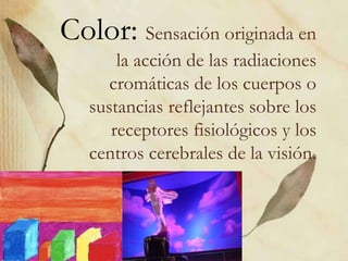 Color: Sensación originada en 
la acción de las radiaciones 
cromáticas de los cuerpos o 
sustancias reflejantes sobre los 
receptores fisiológicos y los 
centros cerebrales de la visión. 
