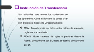  MOV: Transferencia de datos entre celdas de memoria,
registros y acumulador.
 MOVS: Mover cadenas de bytes o palabras desde la
fuente, direccionada por SI, hasta el destino direccionado
por DI.
Instrucción de Transferencia
Son utilizadas para mover los contenidos de
los operandos. Cada instrucción se puede usar
con diferentes modos de Direccionamiento.
 