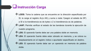  LODS: Toma la cadena que se encuentre en la dirección especificada por
SI, la carga al registro AL(o AX) y suma o resta 1(según el estado de DF)
a SI si la transferencia es de bytes o 2 si transferencia es de palabras.
 LAHF: Permite verificar el estado de las banderas durante la ejecución de
nuestro programa.
 LDS: El operando fuente debe ser una palabra doble en memoria.
 LEA: El operando fuente debe estar ubicado en memoria, y se coloca su
desplazamiento en el registro índice o apuntador especificado en destino.
 LES: El operando fuente debe ser un operando en memoria de palabra
doble.
Instrucción Carga
 