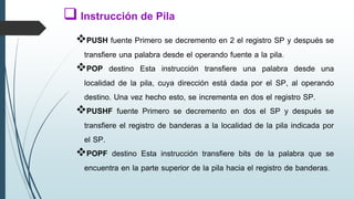 PUSH fuente Primero se decremento en 2 el registro SP y después se
transfiere una palabra desde el operando fuente a la pila.
POP destino Esta instrucción transfiere una palabra desde una
localidad de la pila, cuya dirección está dada por el SP, al operando
destino. Una vez hecho esto, se incrementa en dos el registro SP.
PUSHF fuente Primero se decremento en dos el SP y después se
transfiere el registro de banderas a la localidad de la pila indicada por
el SP.
POPF destino Esta instrucción transfiere bits de la palabra que se
encuentra en la parte superior de la pila hacia el registro de banderas.
 Instrucción de Pila
 