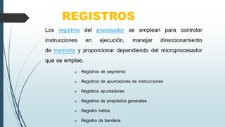 REGISTROS
Los registros del procesador se emplean para controlar
instrucciones en ejecución, manejar direccionamiento
de memoria y proporcionar dependiendo del microprocesador
que se emplee.
 Registros de segmento
 Registros de apuntadores de instrucciones
 Registros apuntadores
 Registros de propósitos generales
 Registro índice
 Registro de bandera.
 