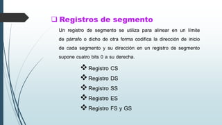  Registros de segmento
Registro CS
Registro DS
Registro SS
Registro ES
Registro FS y GS
Un registro de segmento se utiliza para alinear en un límite
de párrafo o dicho de otra forma codifica la dirección de inicio
de cada segmento y su dirección en un registro de segmento
supone cuatro bits 0 a su derecha.
 