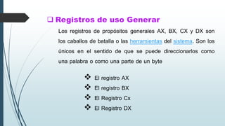  Registros de uso Generar
 El registro AX
 El registro BX
 El Registro Cx
 El Registro DX
Los registros de propósitos generales AX, BX, CX y DX son
los caballos de batalla o las herramientas del sistema. Son los
únicos en el sentido de que se puede direccionarlos como
una palabra o como una parte de un byte
 