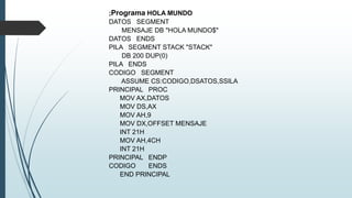 ;Programa HOLA MUNDO
DATOS SEGMENT
MENSAJE DB "HOLA MUNDO$"
DATOS ENDS
PILA SEGMENT STACK "STACK"
DB 200 DUP(0)
PILA ENDS
CODIGO SEGMENT
ASSUME CS:CODIGO,DSATOS,SSILA
PRINCIPAL PROC
MOV AX,DATOS
MOV DS,AX
MOV AH,9
MOV DX,OFFSET MENSAJE
INT 21H
MOV AH,4CH
INT 21H
PRINCIPAL ENDP
CODIGO ENDS
END PRINCIPAL
 