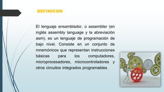 El lenguaje ensamblador, o assembler (en
inglés assembly language y la abreviación
asm), es un lenguaje de programación de
bajo nivel. Consiste en un conjunto de
mnemónicos que representan instrucciones
básicas para los computadores,
microprocesadores, microcontroladores y
otros circuitos integrados programables.
DEFINICON
 