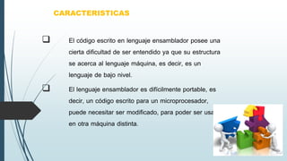  El código escrito en lenguaje ensamblador posee una
cierta dificultad de ser entendido ya que su estructura
se acerca al lenguaje máquina, es decir, es un
lenguaje de bajo nivel.
 El lenguaje ensamblador es difícilmente portable, es
decir, un código escrito para un microprocesador,
puede necesitar ser modificado, para poder ser usado
en otra máquina distinta.
CARACTERISTICAS
 