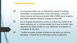  Los programas hechos por un programador experto en lenguaje
ensamblador son generalmente mucho más rápidos y consumen
menos recursos del sistema (memoria RAM y ROM) que el programa
equivalente compilado desde un lenguaje de alto nivel.
 Con el lenguaje ensamblador se tiene un control muy preciso de las
tareas realizadas por un microprocesador por lo que se pueden crear
segmentos de código difíciles y/o muy ineficientes de programar en
un lenguaje de alto nivel,
 También se puede controlar el tiempo en que tarda una rutina en
ejecutarse, e impedir que se interrumpa durante su ejecución.
CARACTERISTICAS
 
