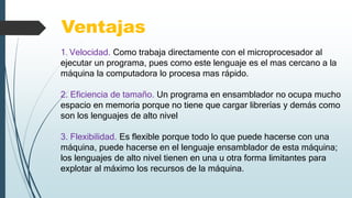 Ventajas
1. Velocidad. Como trabaja directamente con el microprocesador al
ejecutar un programa, pues como este lenguaje es el mas cercano a la
máquina la computadora lo procesa mas rápido.
2. Eficiencia de tamaño. Un programa en ensamblador no ocupa mucho
espacio en memoria porque no tiene que cargar librerías y demás como
son los lenguajes de alto nivel
3. Flexibilidad. Es flexible porque todo lo que puede hacerse con una
máquina, puede hacerse en el lenguaje ensamblador de esta máquina;
los lenguajes de alto nivel tienen en una u otra forma limitantes para
explotar al máximo los recursos de la máquina.
 