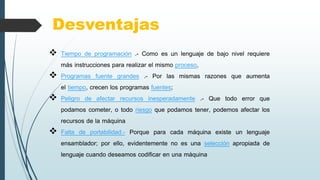 Desventajas
 Tiempo de programación .- Como es un lenguaje de bajo nivel requiere
más instrucciones para realizar el mismo proceso,
 Programas fuente grandes .- Por las mismas razones que aumenta
el tiempo, crecen los programas fuentes;
 Peligro de afectar recursos inesperadamente .- Que todo error que
podamos cometer, o todo riesgo que podamos tener, podemos afectar los
recursos de la máquina
 Falta de portabilidad.- Porque para cada máquina existe un lenguaje
ensamblador; por ello, evidentemente no es una selección apropiada de
lenguaje cuando deseamos codificar en una máquina
 