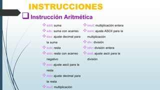 INSTRUCCIONES
add: suma
adc: suma con acarreo
daa: ajuste decimal para
la suma
sub: resta
sbb: resta con acarreo
negativo
aas: ajuste ascii para la
resta
das: ajuste decimal para
la resta
mul: multiplicación
imul: multiplicación entera
aam: ajuste ASCII para la
multiplicación
div: división
idiv: división entera
aad: ajuste ascii para la
división
Instrucción Aritmética
 
