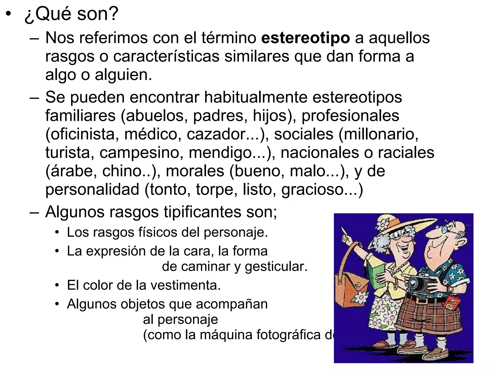 ¿Qué son?  Nos referimos con el término  estereotipo  a aquellos rasgos o características similares que dan forma a algo o alguien. Se pueden encontrar habitualmente estereotipos familiares (abuelos, padres, hijos), profesionales (oficinista, médico, cazador...), sociales (millonario, turista, campesino, mendigo...), nacionales o raciales (árabe, chino..), morales (bueno, malo...), y de personalidad (tonto, torpe, listo, gracioso...) Algunos rasgos tipificantes son;  Los rasgos físicos del personaje. La expresión de la cara, la forma  de caminar y gesticular. El color de la vestimenta.  Algunos objetos que acompañan  al personaje  (como la máquina fotográfica del turista). 