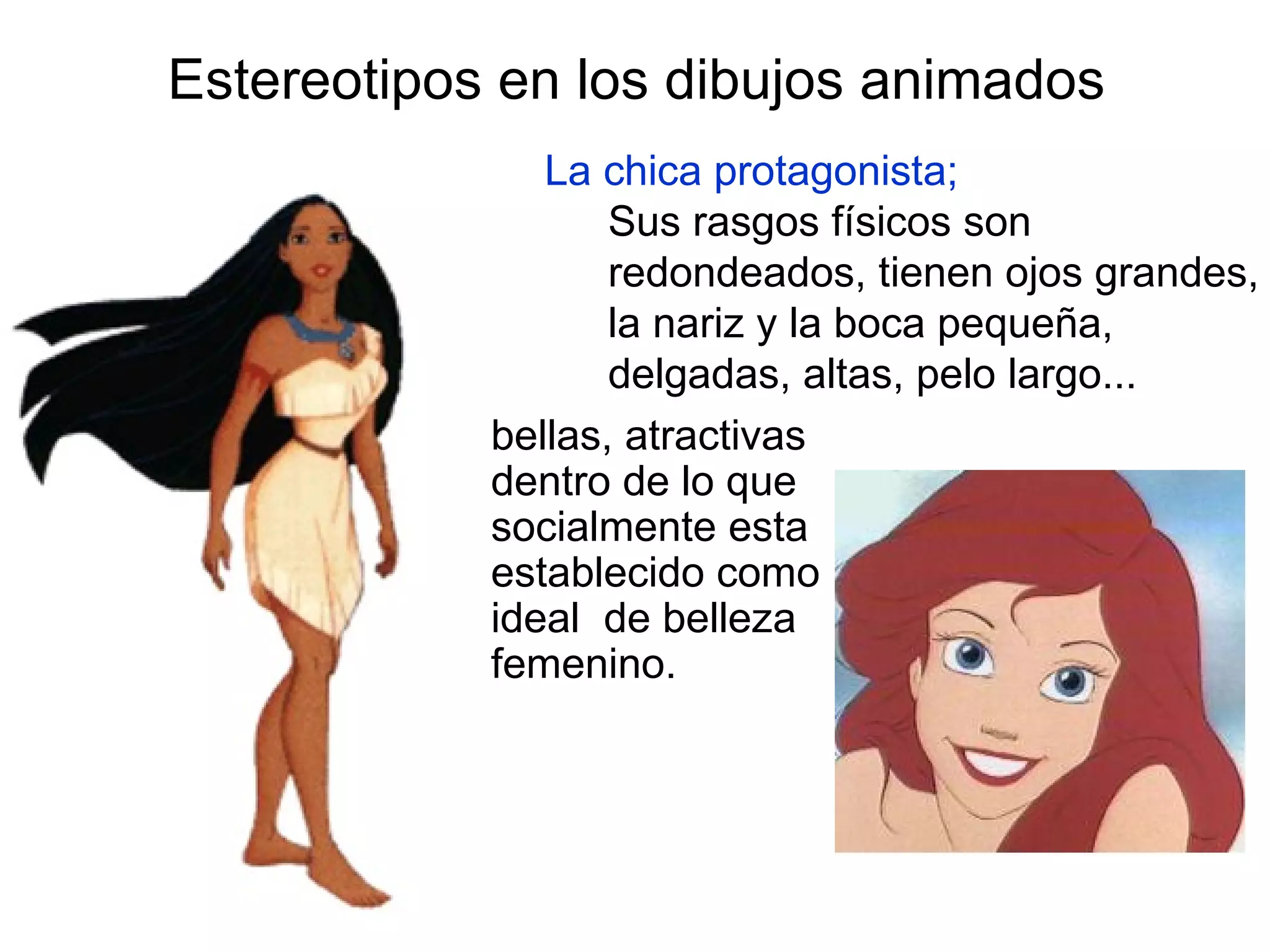 Estereotipos en los dibujos animados La chica protagonista; Sus rasgos físicos son redondeados, tienen ojos grandes, la nariz y la boca pequeña, delgadas, altas, pelo largo... bellas, atractivas dentro de lo que socialmente esta establecido como ideal  de belleza femenino. 