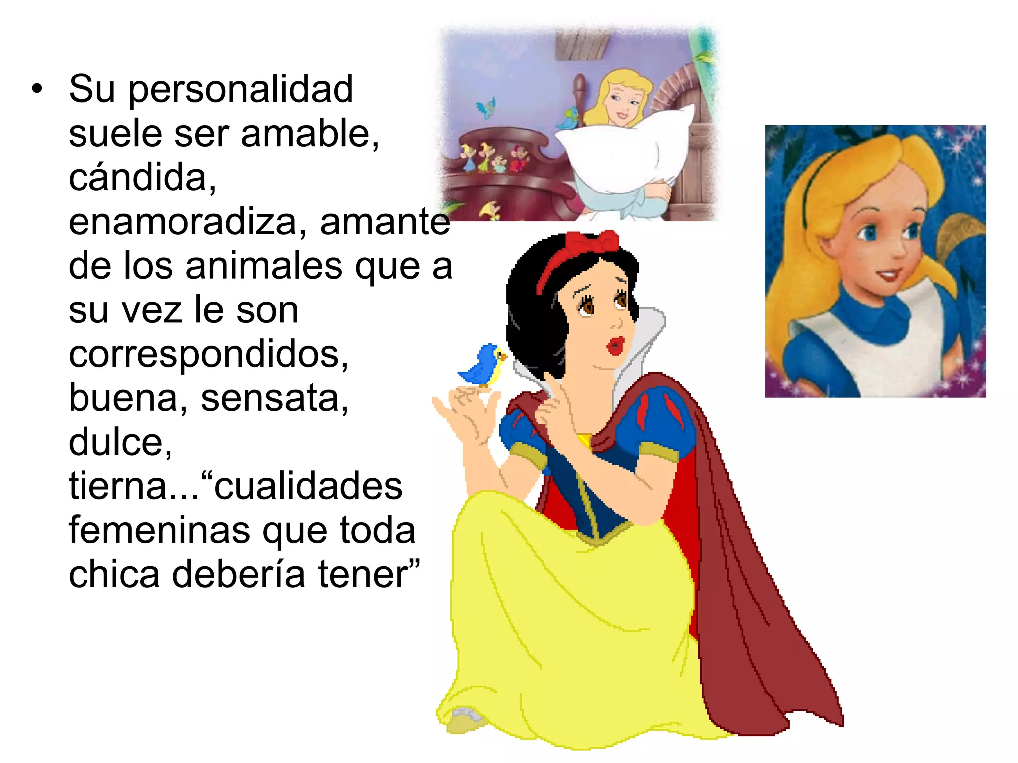 Su personalidad suele ser amable, cándida, enamoradiza, amante de los animales que a su vez le son correspondidos, buena, sensata, dulce, tierna...“cualidades femeninas que toda chica debería tener” 