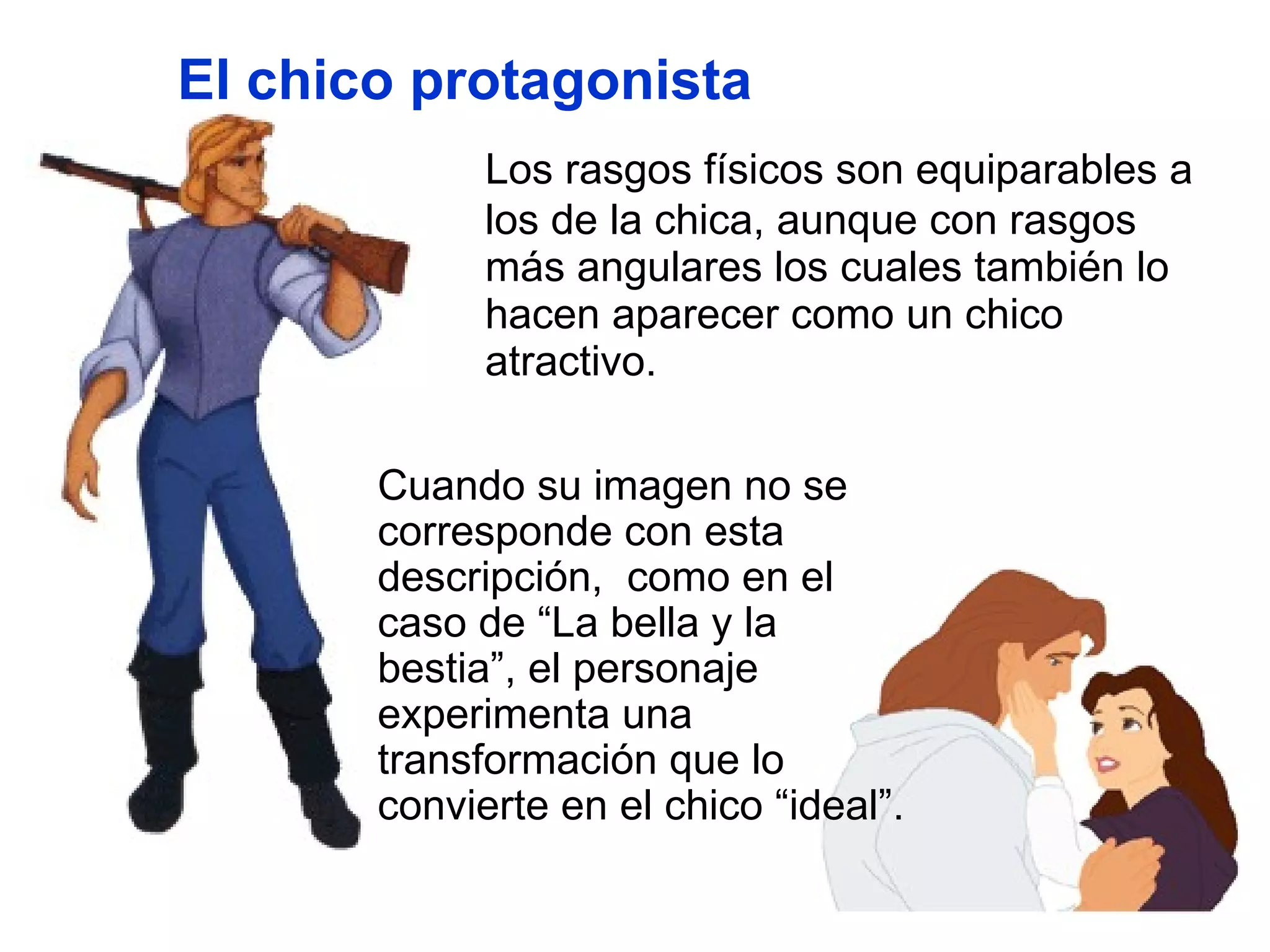 Los rasgos físicos son equiparables a los de la chica, aunque con rasgos más angulares los cuales también lo hacen aparecer como un chico atractivo. Cuando su imagen no se corresponde con esta descripción,  como en el caso de “La bella y la bestia”, el personaje experimenta una transformación que lo convierte en el chico “ideal”. El chico protagonista 