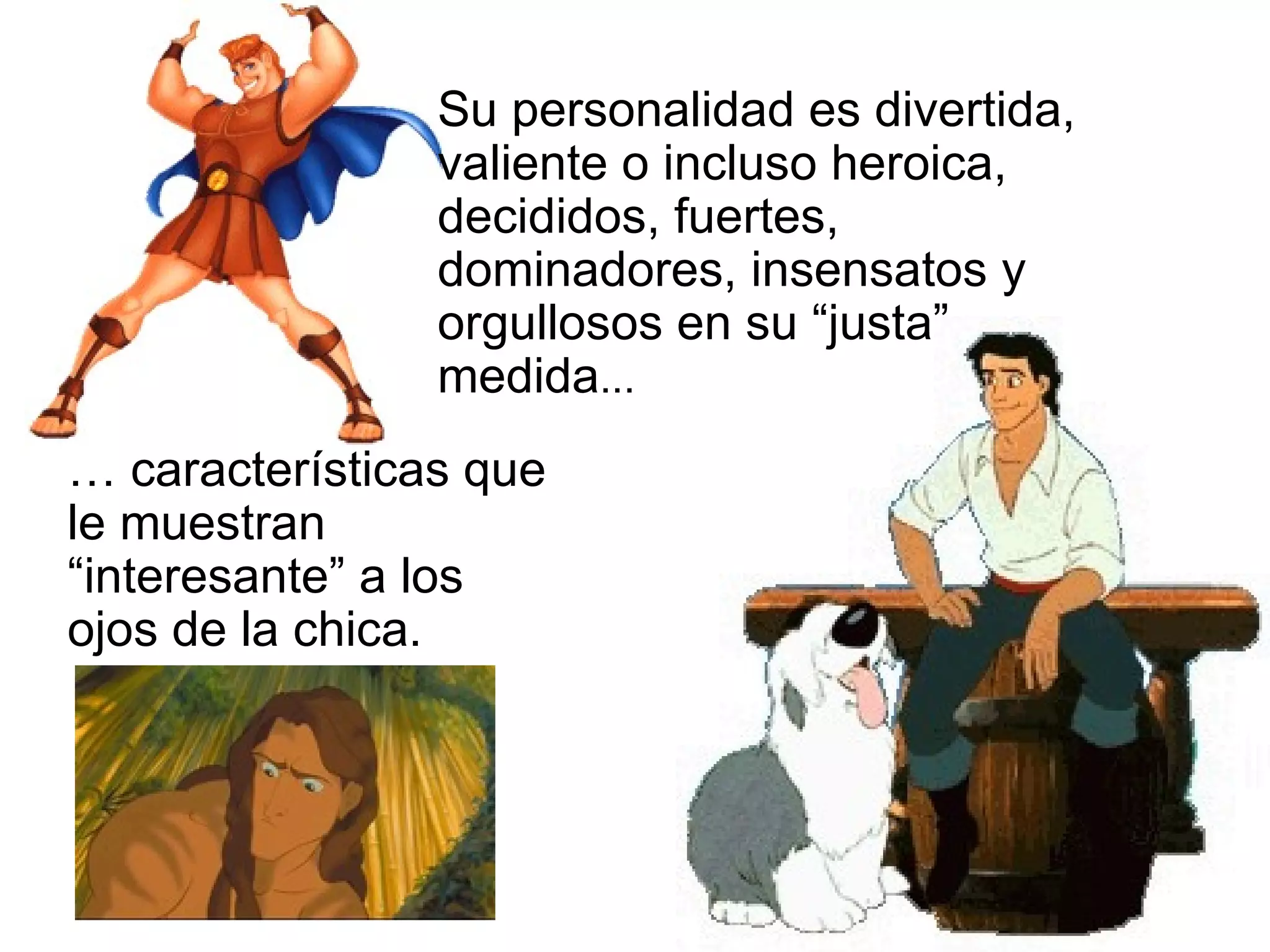 Su personalidad es divertida, valiente o incluso heroica, decididos, fuertes, dominadores, insensatos y orgullosos en su “justa” medida ... …  características que le muestran “interesante” a los ojos de la chica. 
