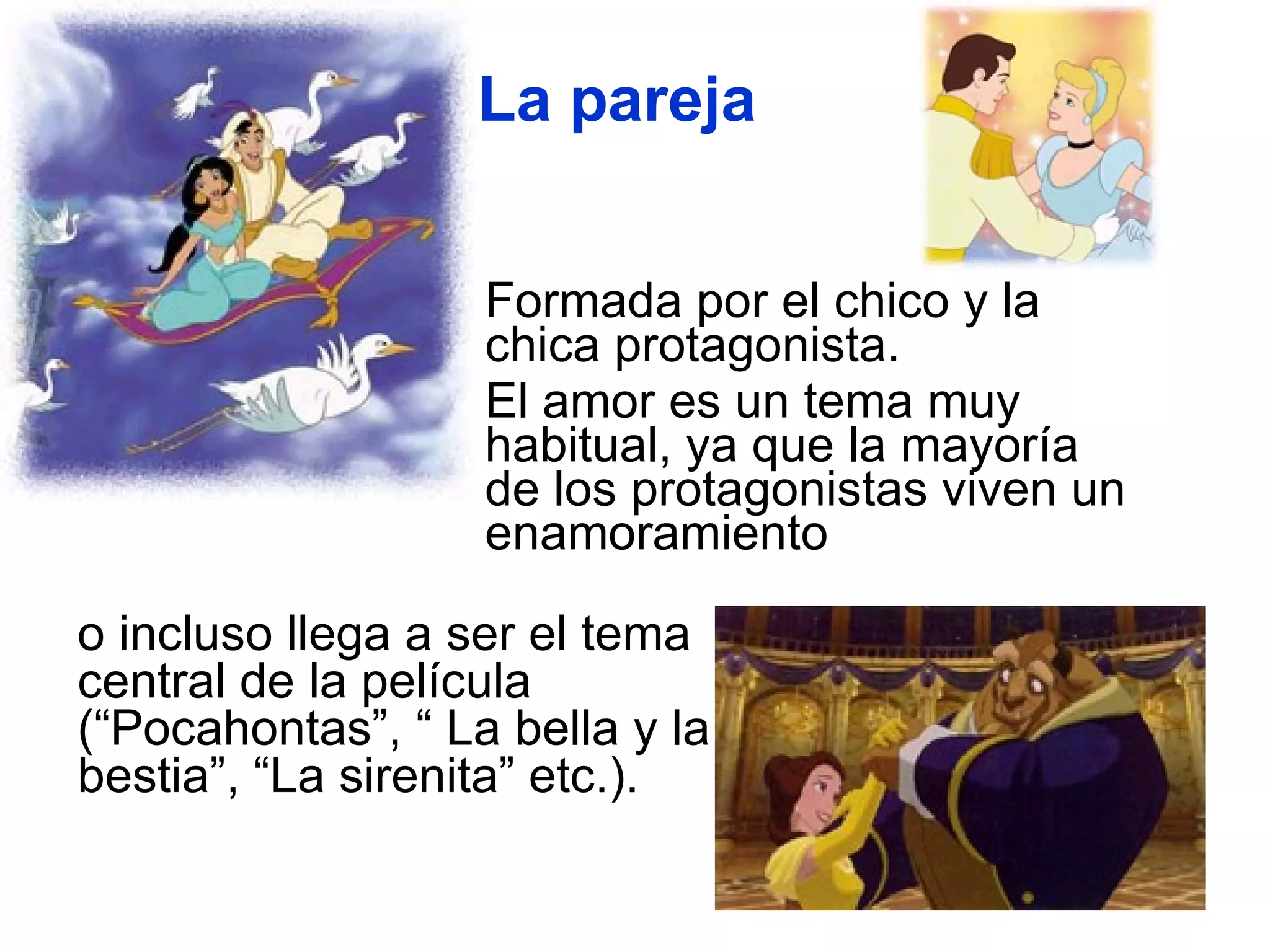 Formada por el chico y la chica protagonista.  El amor es un tema muy habitual, ya que la mayoría de los protagonistas viven un enamoramiento  La pareja o incluso llega a ser el tema central de la película (“Pocahontas”, “ La bella y la bestia”, “La sirenita” etc.). 