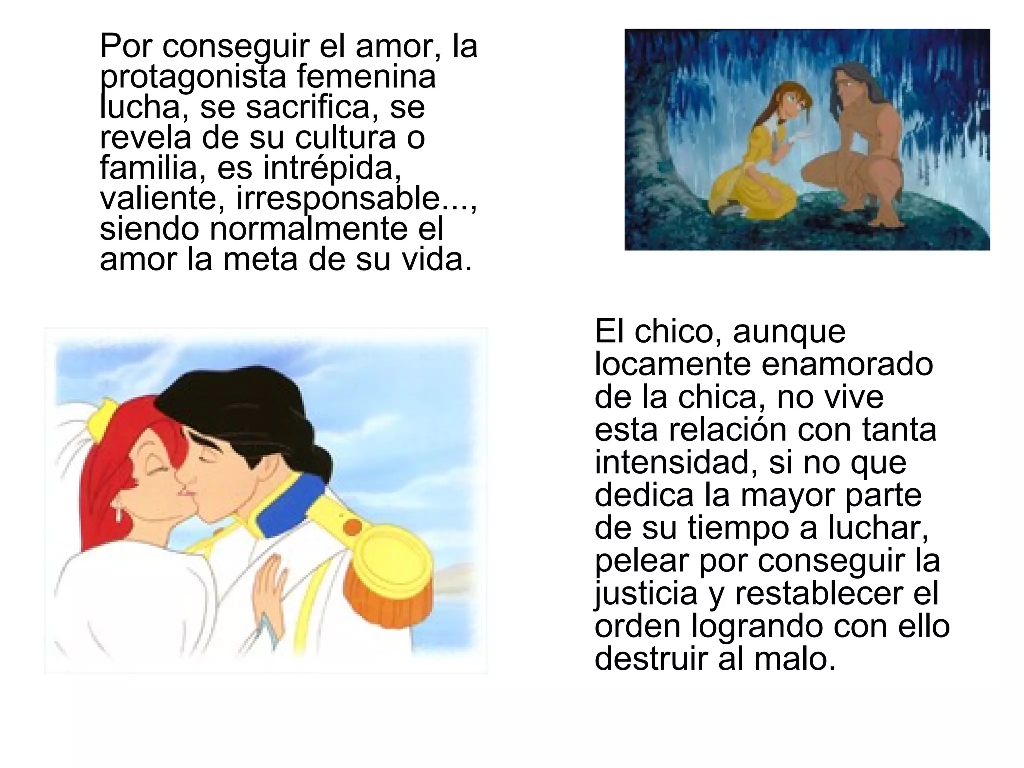 Por conseguir el amor, la protagonista femenina lucha, se sacrifica, se revela de su cultura o familia, es intrépida, valiente, irresponsable..., siendo normalmente el amor la meta de su vida. El chico, aunque locamente enamorado de la chica, no vive esta relación con tanta intensidad, si no que dedica la mayor parte de su tiempo a luchar, pelear por conseguir la justicia y restablecer el orden logrando con ello destruir al malo. 