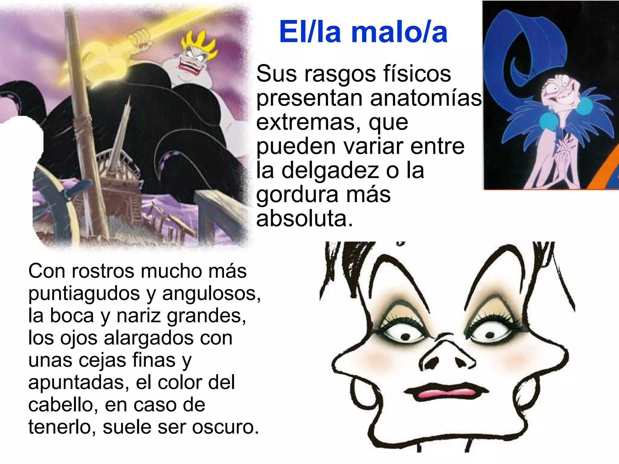 El/la malo/a Sus rasgos físicos presentan anatomías extremas, que pueden variar entre la delgadez o la gordura más absoluta.  Con rostros mucho más puntiagudos y angulosos, la boca y nariz grandes, los ojos alargados con unas cejas finas y apuntadas, el color del cabello, en caso de tenerlo, suele ser oscuro.  