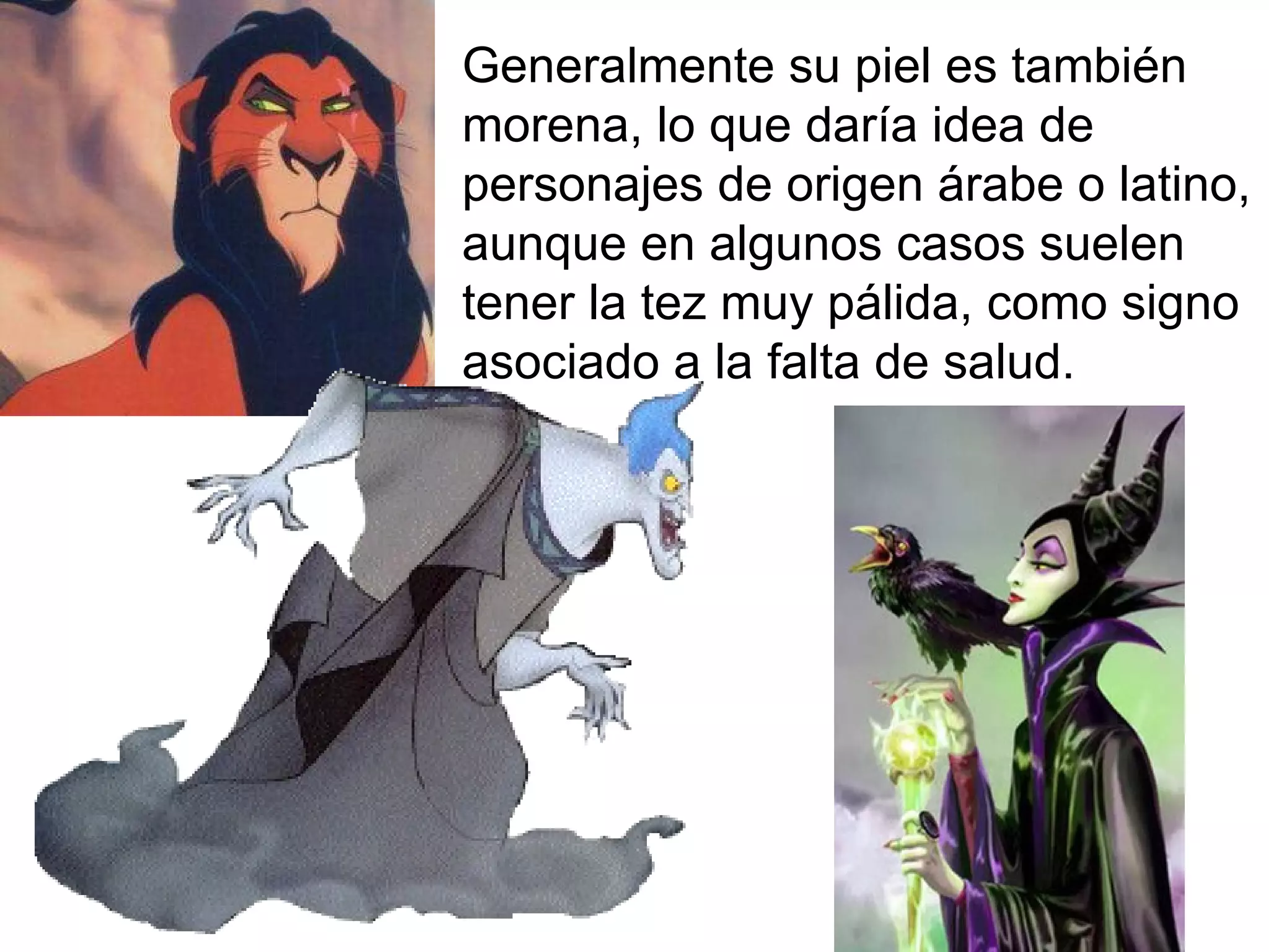 Generalmente su piel es también morena, lo que daría idea de personajes de origen árabe o latino, aunque en algunos casos suelen tener la tez muy pálida, como signo asociado a la falta de salud. 