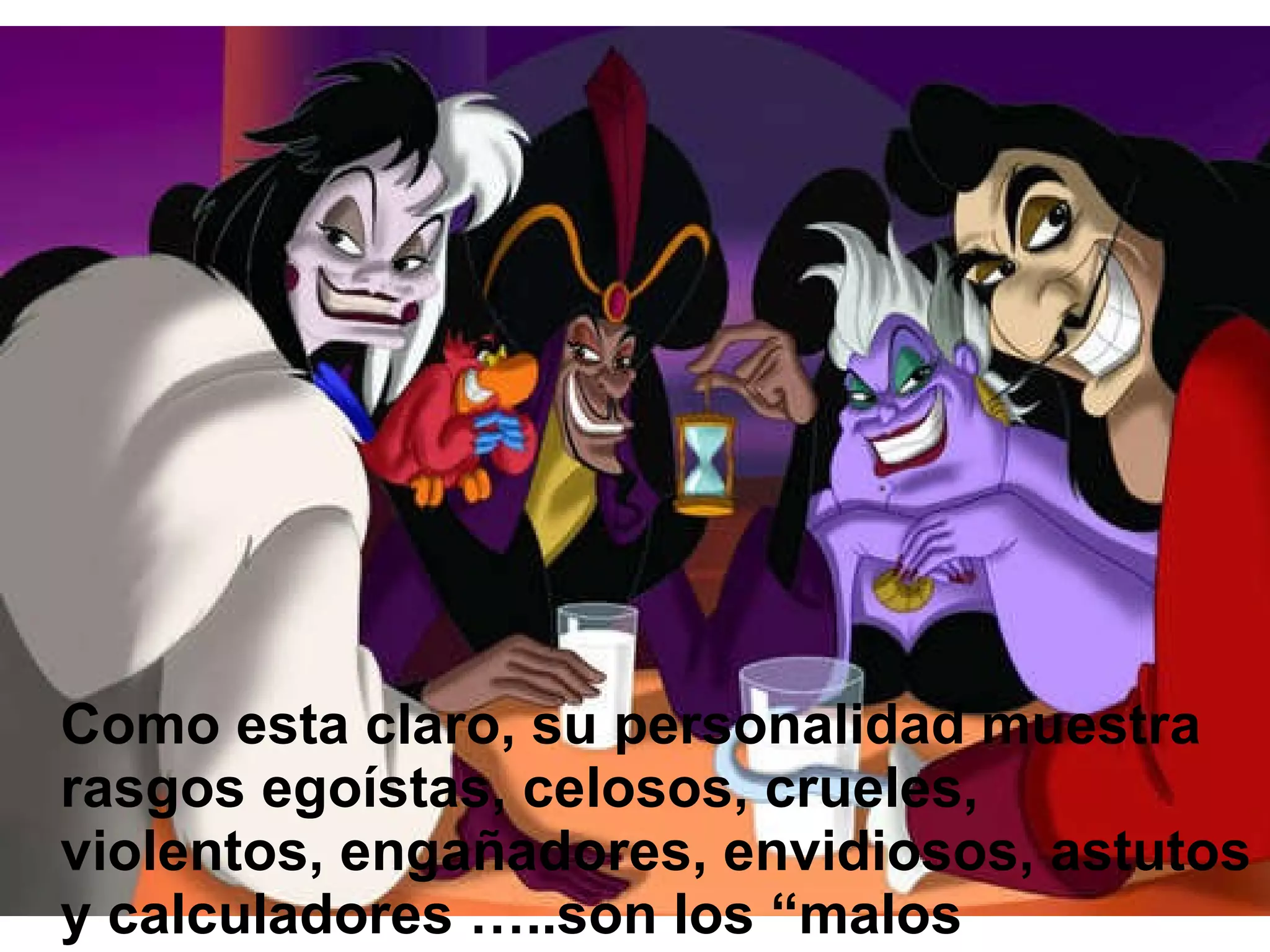 Como esta claro, su personalidad muestra rasgos egoístas, celosos, crueles, violentos, engañadores, envidiosos, astutos y calculadores …..son los “malos malísimos”. 