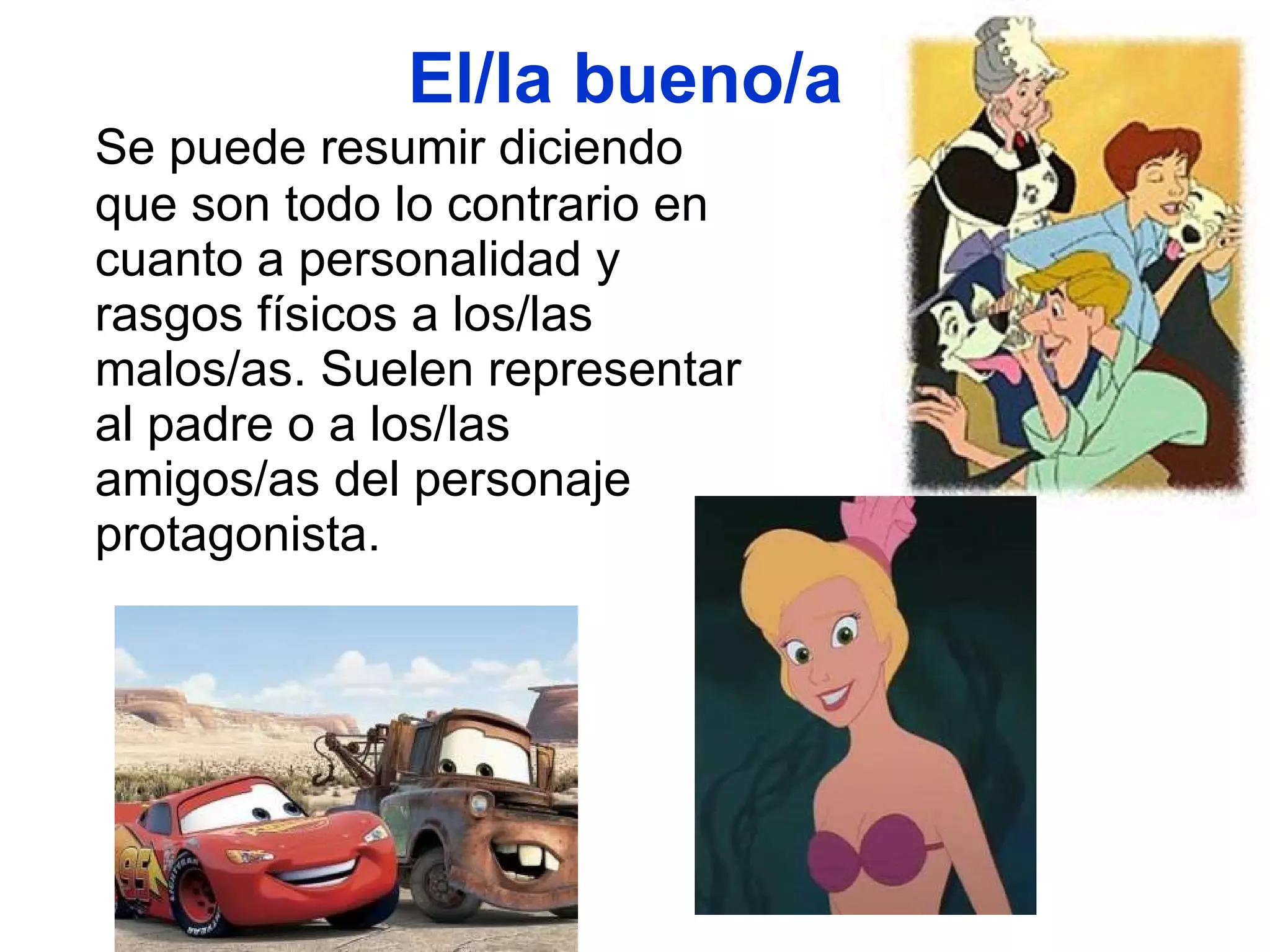 El/la bueno/a  Se puede resumir diciendo que son todo lo contrario en cuanto a personalidad y rasgos físicos a los/las malos/as. Suelen representar al padre o a los/las amigos/as del personaje protagonista.  