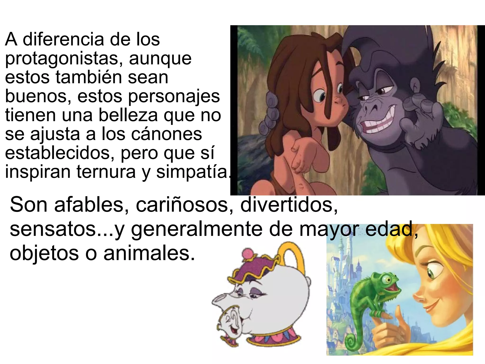 Son afables, cariñosos, divertidos, sensatos...y generalmente de mayor edad, objetos o animales.  A diferencia de los protagonistas, aunque estos también sean buenos, estos personajes tienen una belleza que no se ajusta a los cánones establecidos, pero que sí inspiran ternura y simpatía.  