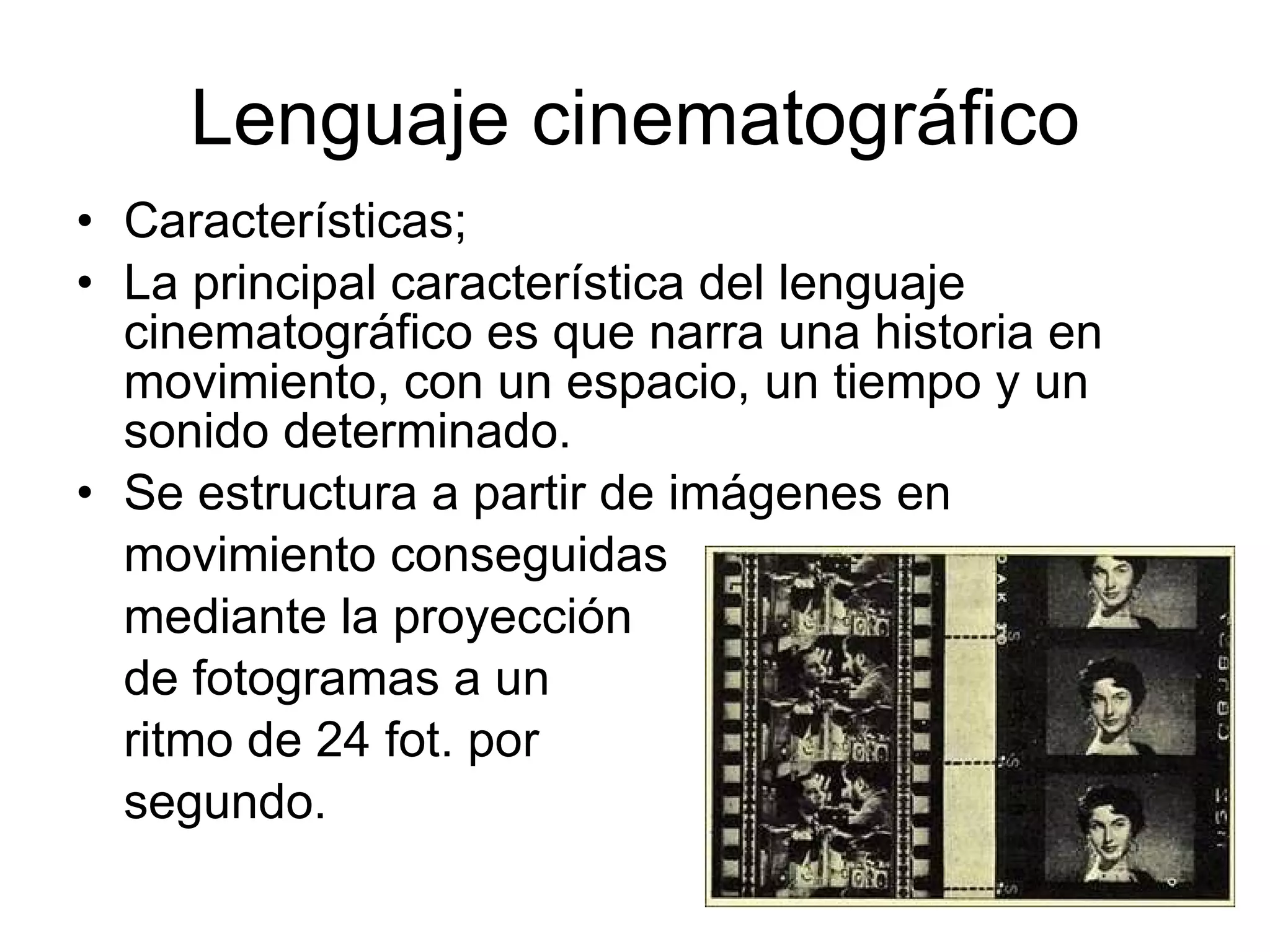 Lenguaje cinematográfico Características; La principal característica del lenguaje cinematográfico es que narra una historia en movimiento, con un espacio, un tiempo y un sonido determinado. Se estructura a partir de imágenes en movimiento conseguidas mediante la proyección  de fotogramas a un ritmo de 24 fot. por segundo. 
