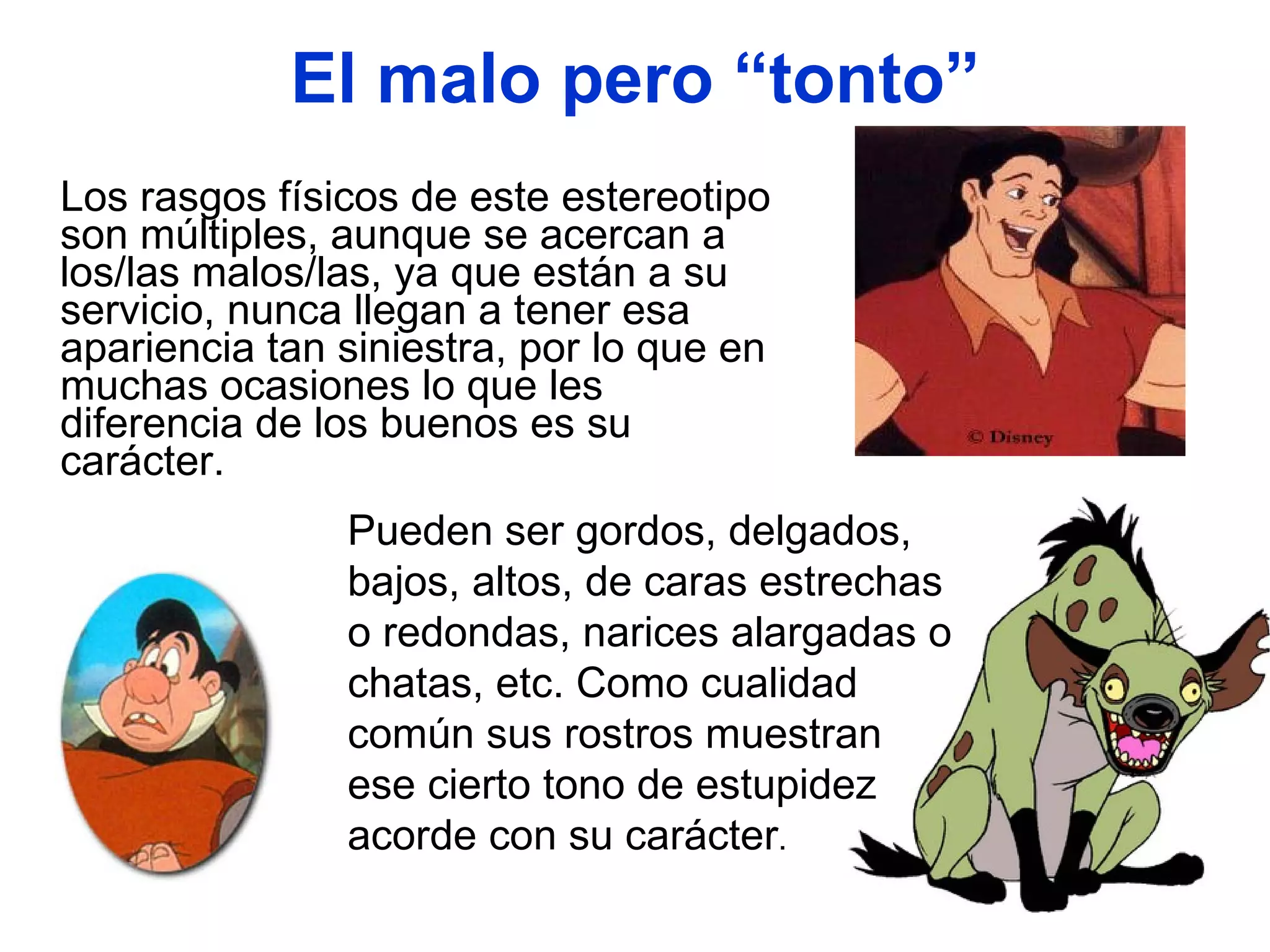 El malo pero “tonto” Los rasgos físicos de este estereotipo son múltiples, aunque se acercan a los/las malos/las, ya que están a su servicio, nunca llegan a tener esa apariencia tan siniestra, por lo que en muchas ocasiones lo que les diferencia de los buenos es su carácter.  Pueden ser gordos, delgados, bajos, altos, de caras estrechas o redondas, narices alargadas o chatas, etc. Como cualidad común sus rostros muestran ese cierto tono de estupidez acorde con su carácter . 