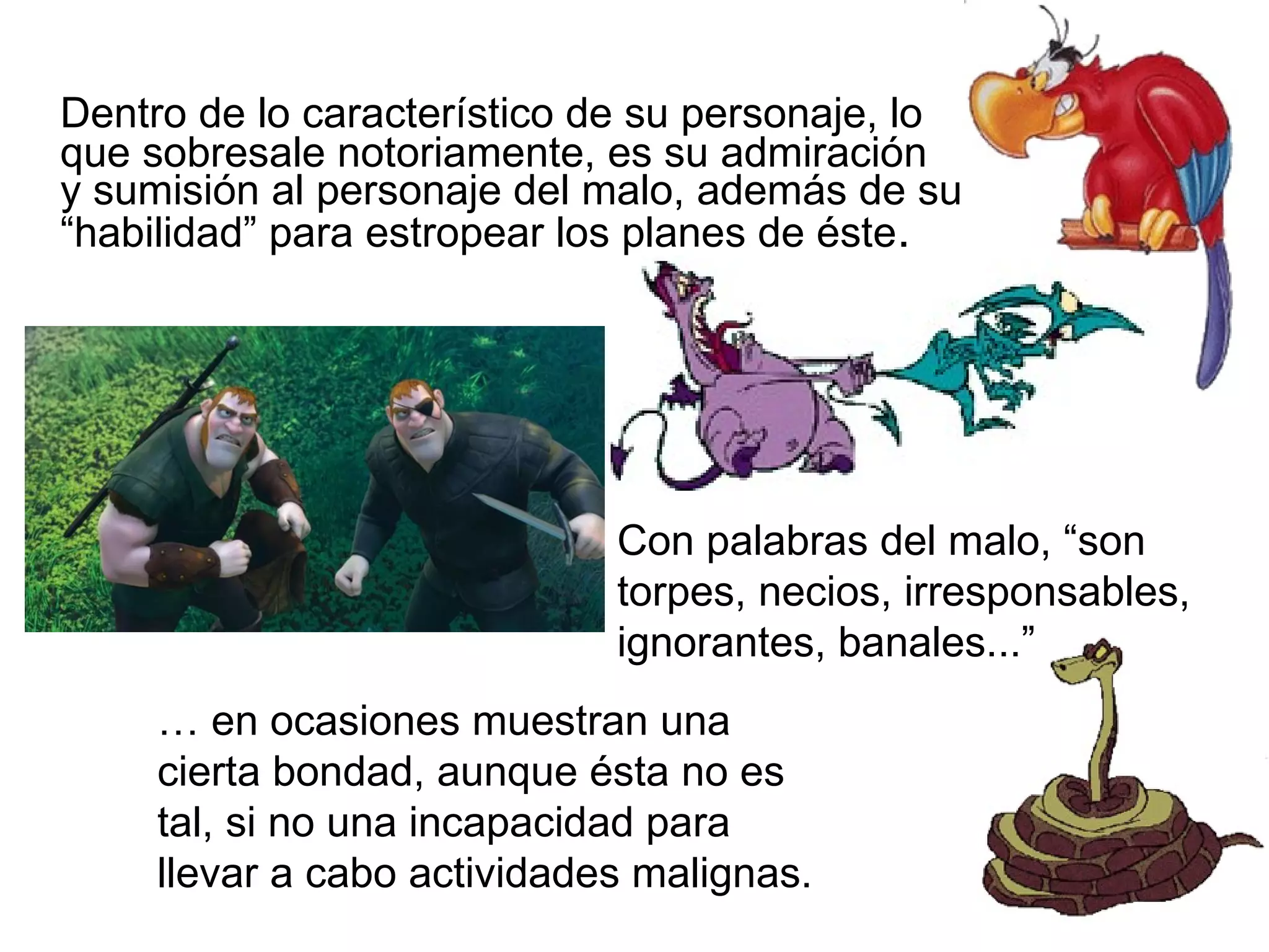 Dentro de lo característico de su personaje, lo que sobresale notoriamente, es su admiración  y sumisión al personaje del malo, además de su “habilidad” para estropear los planes de éste .  Con palabras del malo, “son torpes, necios, irresponsables, ignorantes, banales...” …  en ocasiones muestran una cierta bondad, aunque ésta no es tal, si no una incapacidad para llevar a cabo actividades malignas. 