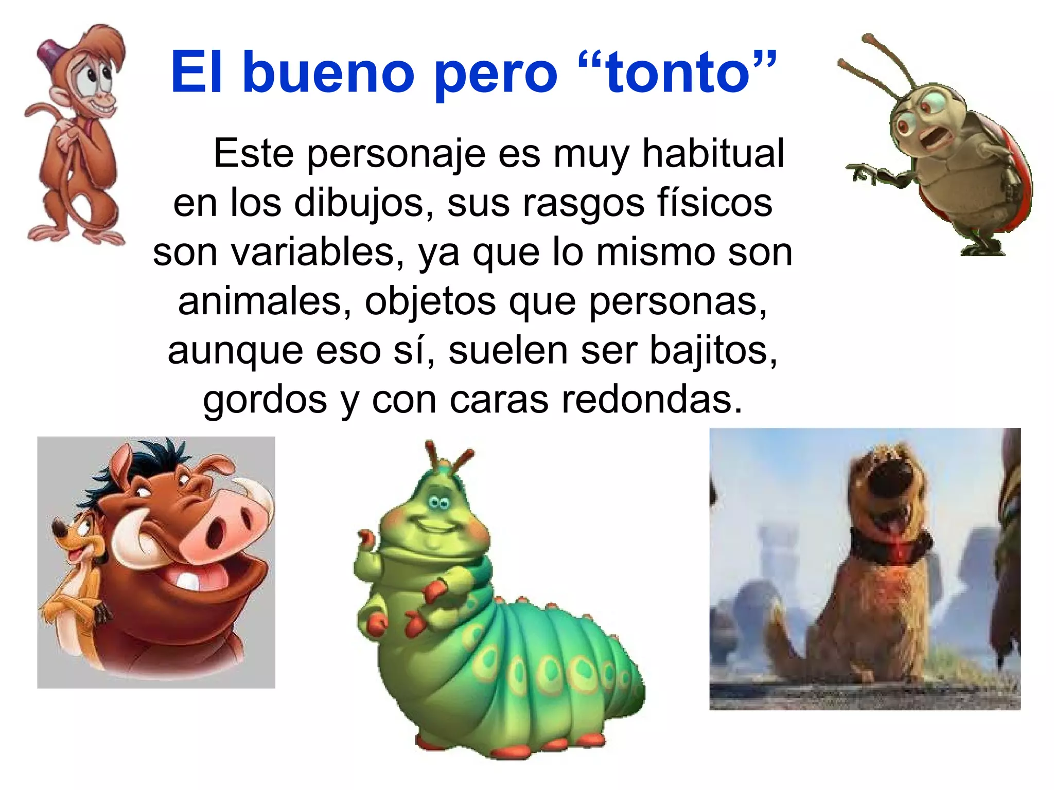 El bueno pero “tonto” Este personaje es muy habitual en los dibujos, sus rasgos físicos son variables, ya que lo mismo son animales, objetos que personas, aunque eso sí, suelen ser bajitos, gordos y con caras redondas. 