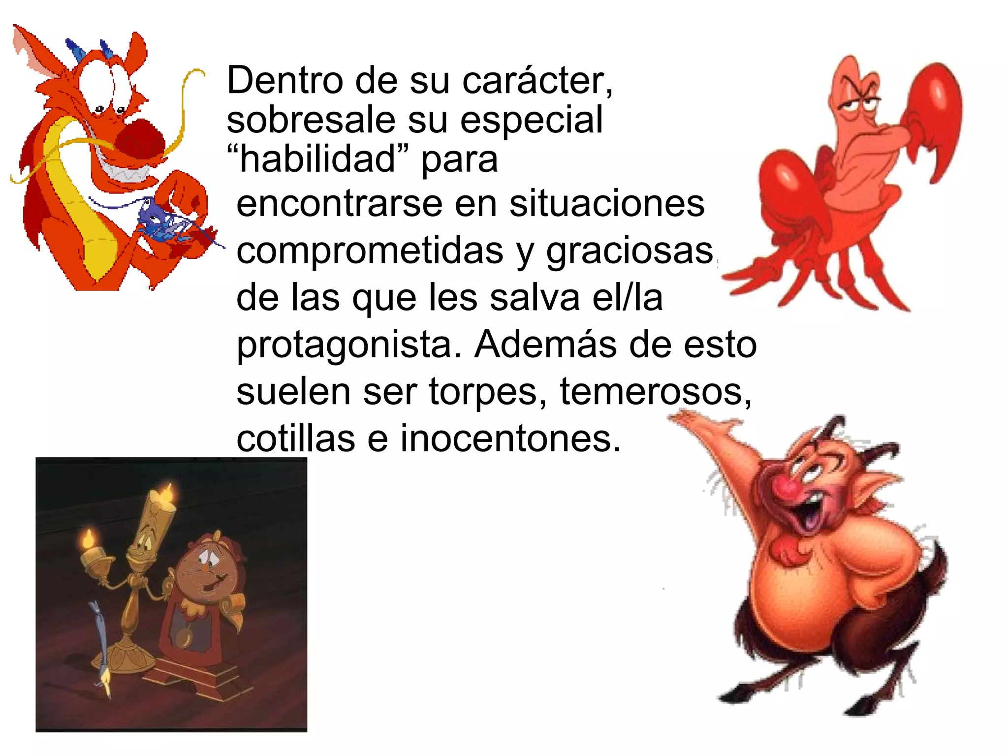 Dentro de su carácter, sobresale su especial “habilidad” para encontrarse en situaciones comprometidas y graciosas, de las que les salva el/la protagonista. Además de esto suelen ser torpes, temerosos, cotillas e inocentones. 