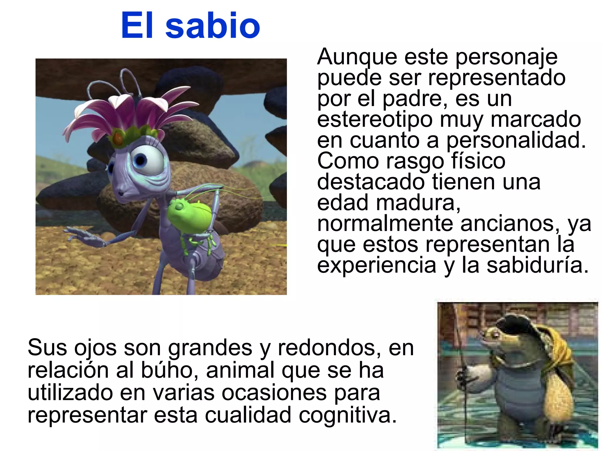 El sabio Aunque este personaje puede ser representado por el padre, es un estereotipo muy marcado en cuanto a personalidad. Como rasgo físico destacado tienen una edad madura, normalmente ancianos, ya que estos representan la experiencia y la sabiduría.  Sus ojos son grandes y redondos, en relación al búho, animal que se ha utilizado en varias ocasiones para representar esta cualidad cognitiva. 