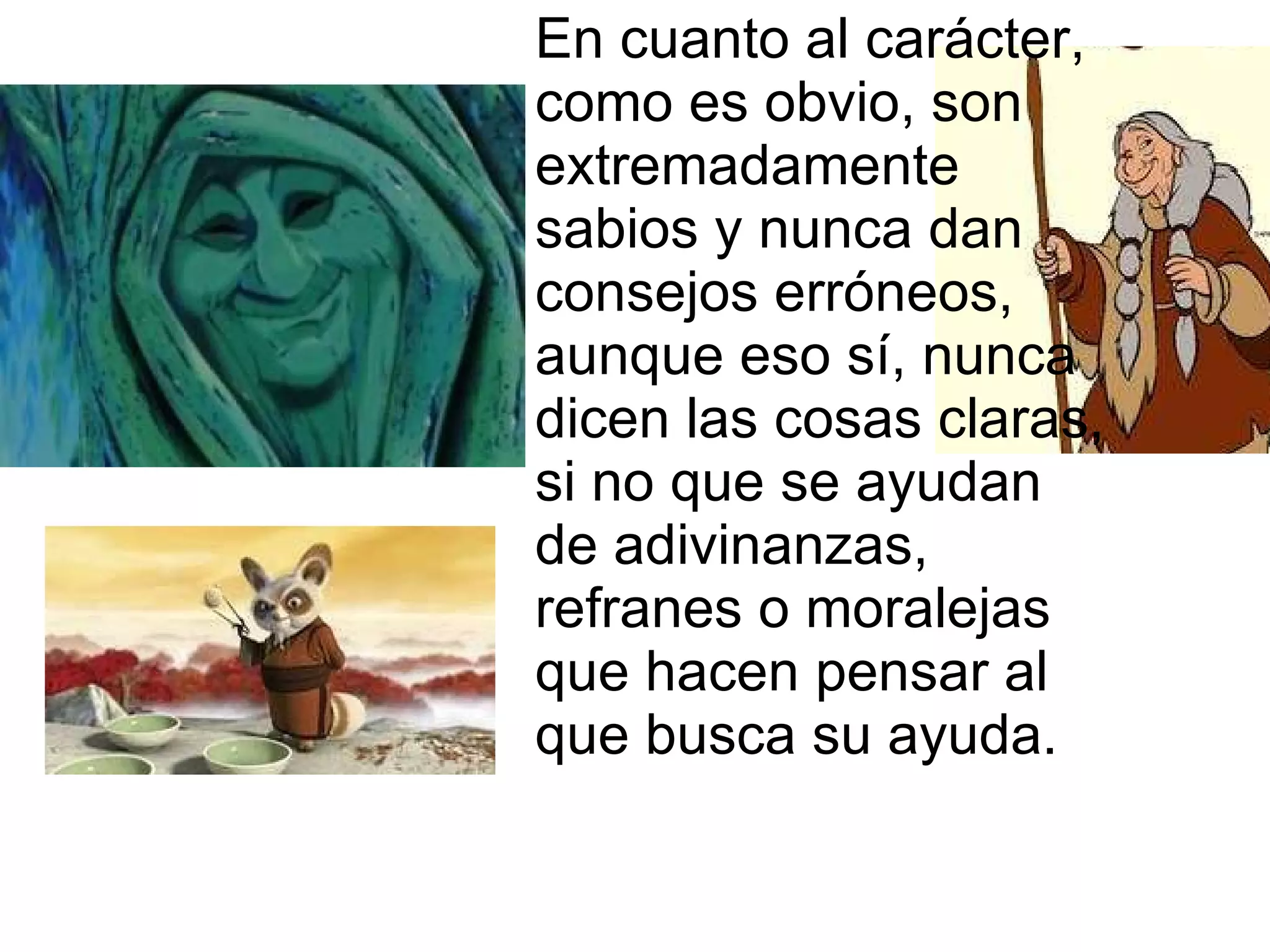En cuanto al carácter, como es obvio, son extremadamente sabios y nunca dan consejos erróneos, aunque eso sí, nunca dicen las cosas claras, si no que se ayudan de adivinanzas, refranes o moralejas que hacen pensar al que busca su ayuda.  